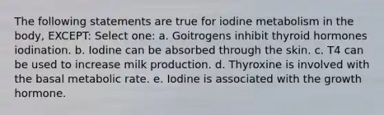 The following statements are true for iodine metabolism in the body, EXCEPT: Select one: a. Goitrogens inhibit thyroid hormones iodination. b. Iodine can be absorbed through the skin. c. T4 can be used to increase milk production. d. Thyroxine is involved with the basal metabolic rate. e. Iodine is associated with the growth hormone.