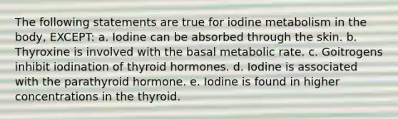 The following statements are true for iodine metabolism in the body, EXCEPT: a. Iodine can be absorbed through the skin. b. Thyroxine is involved with the basal metabolic rate. c. Goitrogens inhibit iodination of thyroid hormones. d. Iodine is associated with the parathyroid hormone. e. Iodine is found in higher concentrations in the thyroid.