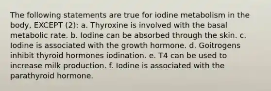 The following statements are true for iodine metabolism in the body, EXCEPT (2): a. Thyroxine is involved with the basal metabolic rate. b. Iodine can be absorbed through the skin. c. Iodine is associated with the growth hormone. d. Goitrogens inhibit thyroid hormones iodination. e. T4 can be used to increase milk production. f. Iodine is associated with the parathyroid hormone.