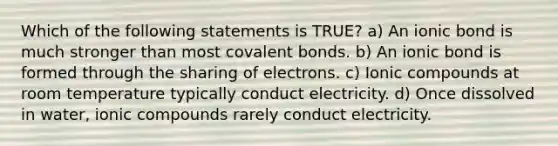 Which of the following statements is TRUE? a) An ionic bond is much stronger than most covalent bonds. b) An ionic bond is formed through the sharing of electrons. c) Ionic compounds at room temperature typically conduct electricity. d) Once dissolved in water, ionic compounds rarely conduct electricity.