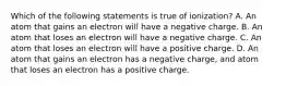 Which of the following statements is true of ionization? A. An atom that gains an electron will have a negative charge. B. An atom that loses an electron will have a negative charge. C. An atom that loses an electron will have a positive charge. D. An atom that gains an electron has a negative charge, and atom that loses an electron has a positive charge.