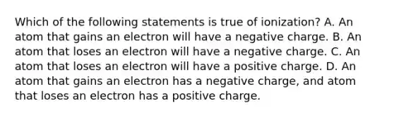 Which of the following statements is true of ionization? A. An atom that gains an electron will have a negative charge. B. An atom that loses an electron will have a negative charge. C. An atom that loses an electron will have a positive charge. D. An atom that gains an electron has a negative charge, and atom that loses an electron has a positive charge.