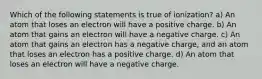 Which of the following statements is true of ionization? a) An atom that loses an electron will have a positive charge. b) An atom that gains an electron will have a negative charge. c) An atom that gains an electron has a negative charge, and an atom that loses an electron has a positive charge. d) An atom that loses an electron will have a negative charge.