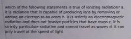 which of the following statements is true of ionizing radiation? a. it is radiation that is capable of producing ions by removing or adding an electron to an atom b. it is strictly an electromagnetic radiation and does not involve particles that have mass c. it is strictly particulate radiation and cannot travel as waves d. it can only travel at the speed of light