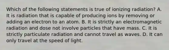 Which of the following statements is true of ionizing radiation? A. It is radiation that is capable of producing ions by removing or adding an electron to an atom. B. It is strictly an electromagnetic radiation and dose not involve particles that have mass. C. It is strictly particulate radiation and cannot travel as waves. D. It can only travel at the speed of light.