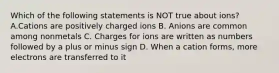 Which of the following statements is NOT true about ions? A.Cations are positively charged ions B. Anions are common among nonmetals C. Charges for ions are written as numbers followed by a plus or minus sign D. When a cation forms, more electrons are transferred to it