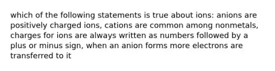 which of the following statements is true about ions: anions are positively charged ions, cations are common among nonmetals, charges for ions are always written as numbers followed by a plus or minus sign, when an anion forms more electrons are transferred to it