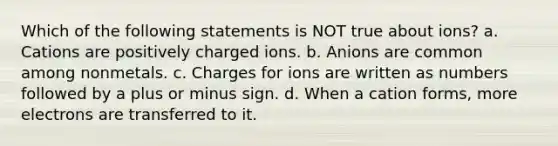 Which of the following statements is NOT true about ions? a. Cations are positively charged ions. b. Anions are common among nonmetals. c. Charges for ions are written as numbers followed by a plus or minus sign. d. When a cation forms, more electrons are transferred to it.