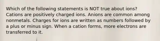 Which of the following statements is NOT true about ions? Cations are positively charged ions. Anions are common among nonmetals. Charges for ions are written as numbers followed by a plus or minus sign. When a cation forms, more electrons are transferred to it.