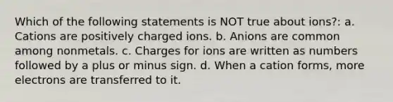 Which of the following statements is NOT true about ions?: a. Cations are positively charged ions. b. Anions are common among nonmetals. c. Charges for ions are written as numbers followed by a plus or minus sign. d. When a cation forms, more electrons are transferred to it.