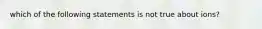 which of the following statements is not true about ions?