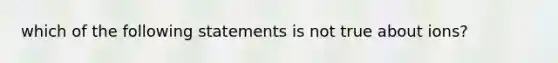 which of the following statements is not true about ions?