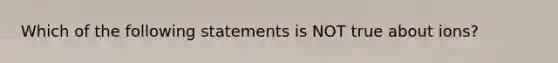 Which of the following statements is NOT true about ions?