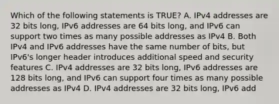 Which of the following statements is TRUE? A. IPv4 addresses are 32 bits long, IPv6 addresses are 64 bits long, and IPv6 can support two times as many possible addresses as IPv4 B. Both IPv4 and IPv6 addresses have the same number of bits, but IPv6's longer header introduces additional speed and security features C. IPv4 addresses are 32 bits long, IPv6 addresses are 128 bits long, and IPv6 can support four times as many possible addresses as IPv4 D. IPv4 addresses are 32 bits long, IPv6 add