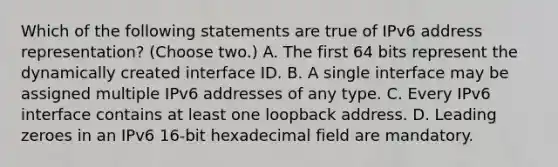 Which of the following statements are true of IPv6 address representation? (Choose two.) A. The first 64 bits represent the dynamically created interface ID. B. A single interface may be assigned multiple IPv6 addresses of any type. C. Every IPv6 interface contains at least one loopback address. D. Leading zeroes in an IPv6 16-bit hexadecimal field are mandatory.