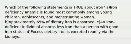 Which of the following statements is TRUE about iron? a)Iron deficiency anemia is found most commonly among young children, adolescents, and menstruating women. b)Approximately 65% of dietary iron is absorbed. c)An iron-deficient individual absorbs less iron than a person with good iron status. d)Excess dietary iron is excreted readily via the kidneys.