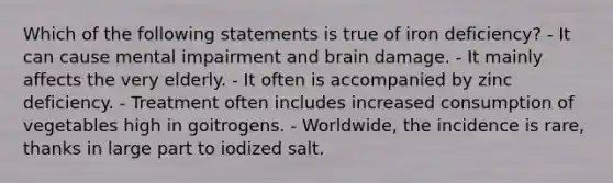 Which of the following statements is true of iron deficiency? - It can cause mental impairment and brain damage. - It mainly affects the very elderly. - It often is accompanied by zinc deficiency. - Treatment often includes increased consumption of vegetables high in goitrogens. - Worldwide, the incidence is rare, thanks in large part to iodized salt.