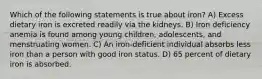 Which of the following statements is true about iron? A) Excess dietary iron is excreted readily via the kidneys. B) Iron deficiency anemia is found among young children, adolescents, and menstruating women. C) An iron-deficient individual absorbs less iron than a person with good iron status. D) 65 percent of dietary iron is absorbed.