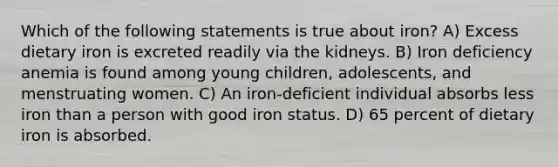 Which of the following statements is true about iron? A) Excess dietary iron is excreted readily via the kidneys. B) Iron deficiency anemia is found among young children, adolescents, and menstruating women. C) An iron-deficient individual absorbs less iron than a person with good iron status. D) 65 percent of dietary iron is absorbed.