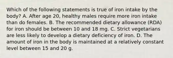 Which of the following statements is true of iron intake by the body? A. After age 20, healthy males require more iron intake than do females. B. The recommended dietary allowance (RDA) for iron should be between 10 and 18 mg. C. Strict vegetarians are less likely to develop a dietary deficiency of iron. D. The amount of iron in the body is maintained at a relatively constant level between 15 and 20 g.