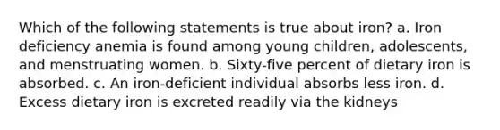 Which of the following statements is true about iron? a. Iron deficiency anemia is found among young children, adolescents, and menstruating women. b. Sixty-five percent of dietary iron is absorbed. c. An iron-deficient individual absorbs less iron. d. Excess dietary iron is excreted readily via the kidneys