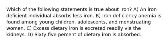 Which of the following statements is true about iron? A) An iron-deficient individual absorbs less iron. B) Iron deficiency anemia is found among young children, adolescents, and menstruating women. C) Excess dietary iron is excreted readily via the kidneys. D) Sixty-five percent of dietary iron is absorbed.