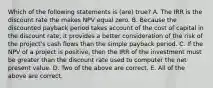 Which of the following statements is (are) true? A. The IRR is the discount rate the makes NPV equal zero. B. Because the discounted payback period takes account of the cost of capital in the discount rate, it provides a better consideration of the risk of the project's cash flows than the simple payback period. C. If the NPV of a project is positive, then the IRR of the investment must be greater than the discount rate used to computer the net present value. D. Two of the above are correct. E. All of the above are correct.