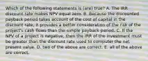 Which of the following statements is (are) true? A. The IRR discount rate makes NPV equal zero. B. Because the discounted payback period takes account of the cost of capital in the discount rate, it provides a better consideration of the risk of the project's cash flows than the simple payback period. C. If the NPV of a project is negative, then the IRR of the investment must be greater than the discount rate used to computer the net present value. D. two of the above are correct. E. all of the above are correct.