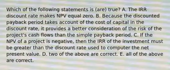 Which of the following statements is (are) true? A. The IRR discount rate makes NPV equal zero. B. Because the discounted payback period takes account of the cost of capital in the discount rate, it provides a better consideration of the risk of the project's cash flows than the simple payback period. C. If the NPV of a project is negative, then the IRR of the investment must be greater than the discount rate used to computer the net present value. D. two of the above are correct. E. all of the above are correct.