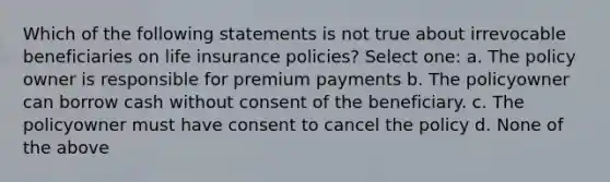 Which of the following statements is not true about irrevocable beneficiaries on life insurance policies? Select one: a. The policy owner is responsible for premium payments b. The policyowner can borrow cash without consent of the beneficiary. c. The policyowner must have consent to cancel the policy d. None of the above