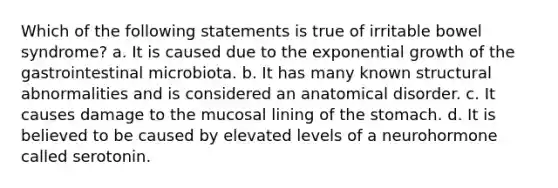 Which of the following statements is true of irritable bowel syndrome? a. It is caused due to the exponential growth of the gastrointestinal microbiota. b. It has many known structural abnormalities and is considered an anatomical disorder. c. It causes damage to the mucosal lining of the stomach. d. It is believed to be caused by elevated levels of a neurohormone called serotonin.