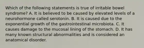 Which of the following statements is true of irritable bowel syndrome? A. It is believed to be caused by elevated levels of a neurohormone called serotonin. B. It is caused due to the exponential growth of the gastrointestinal microbiota. C. It causes damage to the mucosal lining of the stomach. D. It has many known structural abnormalities and is considered an anatomical disorder.