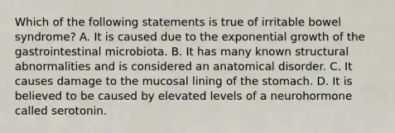 Which of the following statements is true of irritable bowel syndrome? A. It is caused due to the exponential growth of the gastrointestinal microbiota. B. It has many known structural abnormalities and is considered an anatomical disorder. C. It causes damage to the mucosal lining of the stomach. D. It is believed to be caused by elevated levels of a neurohormone called serotonin.