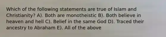 Which of the following statements are true of Islam and Christianity? A). Both are monotheistic B). Both believe in heaven and hell C). Belief in the same God D). Traced their ancestry to Abraham E). All of the above