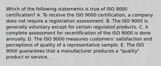 Which of the following statements is true of ISO 9000 certification? A. To receive the ISO 9000 certification, a company does not require a registration assessment. B. The ISO 9000 is generally voluntary except for certain regulated products. C. A complete assessment for recertification of the ISO 9000 is done annually. D. The ISO 9000 measures customers' satisfaction and perceptions of quality of a representative sample. E. The ISO 9000 guarantees that a manufacturer produces a "quality" product or service.