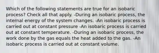 Which of the following statements are true for an isobaric process? Check all that apply. -During an isobaric process, the internal energy of the system changes. -An isobaric process is carried out at constant pressure -An isobaric process is carried out at constant temperature. -During an isobaric process, the work done by the gas equals the heat added to the gas. -An isobaric process is carried out at constant volume.