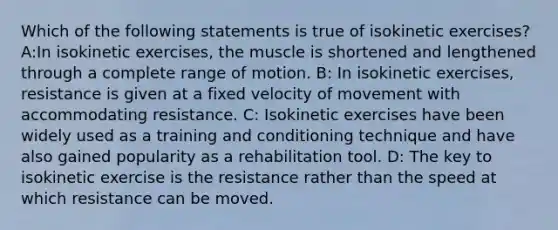 Which of the following statements is true of isokinetic exercises? A:In isokinetic exercises, the muscle is shortened and lengthened through a complete range of motion. B: In isokinetic exercises, resistance is given at a fixed velocity of movement with accommodating resistance. C: Isokinetic exercises have been widely used as a training and conditioning technique and have also gained popularity as a rehabilitation tool. D: The key to isokinetic exercise is the resistance rather than the speed at which resistance can be moved.