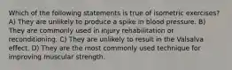 Which of the following statements is true of isometric exercises? A) They are unlikely to produce a spike in blood pressure. B) They are commonly used in injury rehabilitation or reconditioning. C) They are unlikely to result in the Valsalva effect. D) They are the most commonly used technique for improving muscular strength.