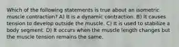 Which of the following statements is true about an isometric muscle contraction? A) It is a dynamic contraction. B) It causes tension to develop outside the muscle. C) It is used to stabilize a body segment. D) It occurs when the muscle length changes but the muscle tension remains the same.