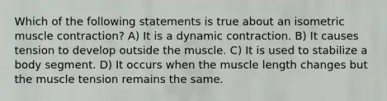 Which of the following statements is true about an isometric <a href='https://www.questionai.com/knowledge/k0LBwLeEer-muscle-contraction' class='anchor-knowledge'>muscle contraction</a>? A) It is a dynamic contraction. B) It causes tension to develop outside the muscle. C) It is used to stabilize a body segment. D) It occurs when the muscle length changes but the muscle tension remains the same.