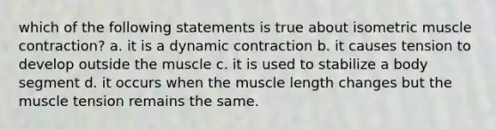 which of the following statements is true about isometric muscle contraction? a. it is a dynamic contraction b. it causes tension to develop outside the muscle c. it is used to stabilize a body segment d. it occurs when the muscle length changes but the muscle tension remains the same.