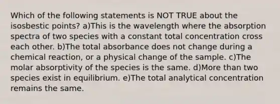 Which of the following statements is NOT TRUE about the isosbestic points? a)This is the wavelength where the absorption spectra of two species with a constant total concentration cross each other. b)The total absorbance does not change during a chemical reaction, or a physical change of the sample. c)The molar absorptivity of the species is the same. d)More than two species exist in equilibrium. e)The total analytical concentration remains the same.