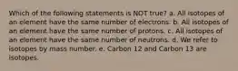 Which of the following statements is NOT true? a. All isotopes of an element have the same number of electrons. b. All isotopes of an element have the same number of protons. c. All isotopes of an element have the same number of neutrons. d. We refer to isotopes by mass number. e. Carbon 12 and Carbon 13 are isotopes.