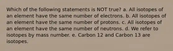 Which of the following statements is NOT true? a. All isotopes of an element have the same number of electrons. b. All isotopes of an element have the same number of protons. c. All isotopes of an element have the same number of neutrons. d. We refer to isotopes by mass number. e. Carbon 12 and Carbon 13 are isotopes.