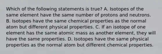 Which of the following statements is true? A. Isotopes of the same element have the same number of protons and neutrons. B. Isotopes have the same chemical properties as the normal atom but different physical properties. C. If an isotope of one element has the same atomic mass as another element, they will have the same properties. D. Isotopes have the same physical properties as the normal atom but different chemical properties.