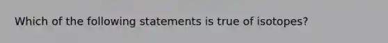 Which of the following statements is true of isotopes?