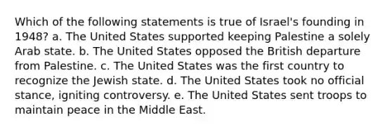 Which of the following statements is true of Israel's founding in 1948? a. The United States supported keeping Palestine a solely Arab state. b. The United States opposed the British departure from Palestine. c. The United States was the first country to recognize the Jewish state. d. The United States took no official stance, igniting controversy. e. The United States sent troops to maintain peace in the Middle East.