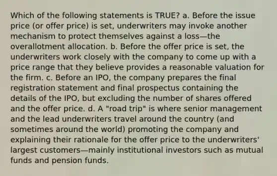 Which of the following statements is TRUE? a. Before the issue price (or offer price) is set, underwriters may invoke another mechanism to protect themselves against a loss—the overallotment allocation. b. Before the offer price is set, the underwriters work closely with the company to come up with a price range that they believe provides a reasonable valuation for the firm. c. Before an IPO, the company prepares the final registration statement and final prospectus containing the details of the IPO, but excluding the number of shares offered and the offer price. d. A "road trip" is where senior management and the lead underwriters travel around the country (and sometimes around the world) promoting the company and explaining their rationale for the offer price to the underwriters' largest customers—mainly institutional investors such as mutual funds and pension funds.