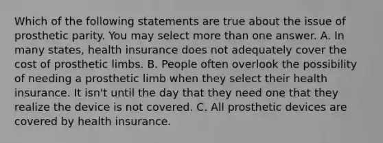 Which of the following statements are true about the issue of prosthetic parity. You may select more than one answer. A. In many states, health insurance does not adequately cover the cost of prosthetic limbs. B. People often overlook the possibility of needing a prosthetic limb when they select their health insurance. It isn't until the day that they need one that they realize the device is not covered. C. All prosthetic devices are covered by health insurance.