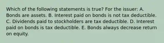 Which of the following statements is true? For the issuer: A. Bonds are assets. B. Interest paid on bonds is not tax deductible. C. Dividends paid to stockholders are tax deductible. D. Interest paid on bonds is tax deductible. E. Bonds always decrease return on equity.